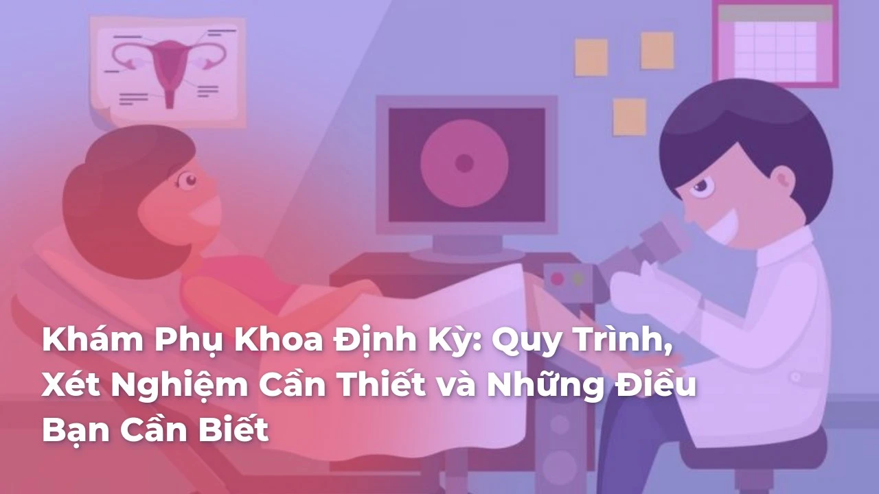 Khám Phụ Khoa Định Kỳ: Quy Trình, Xét Nghiệm Cần Thiết và Những Điều Bạn Cần Biết